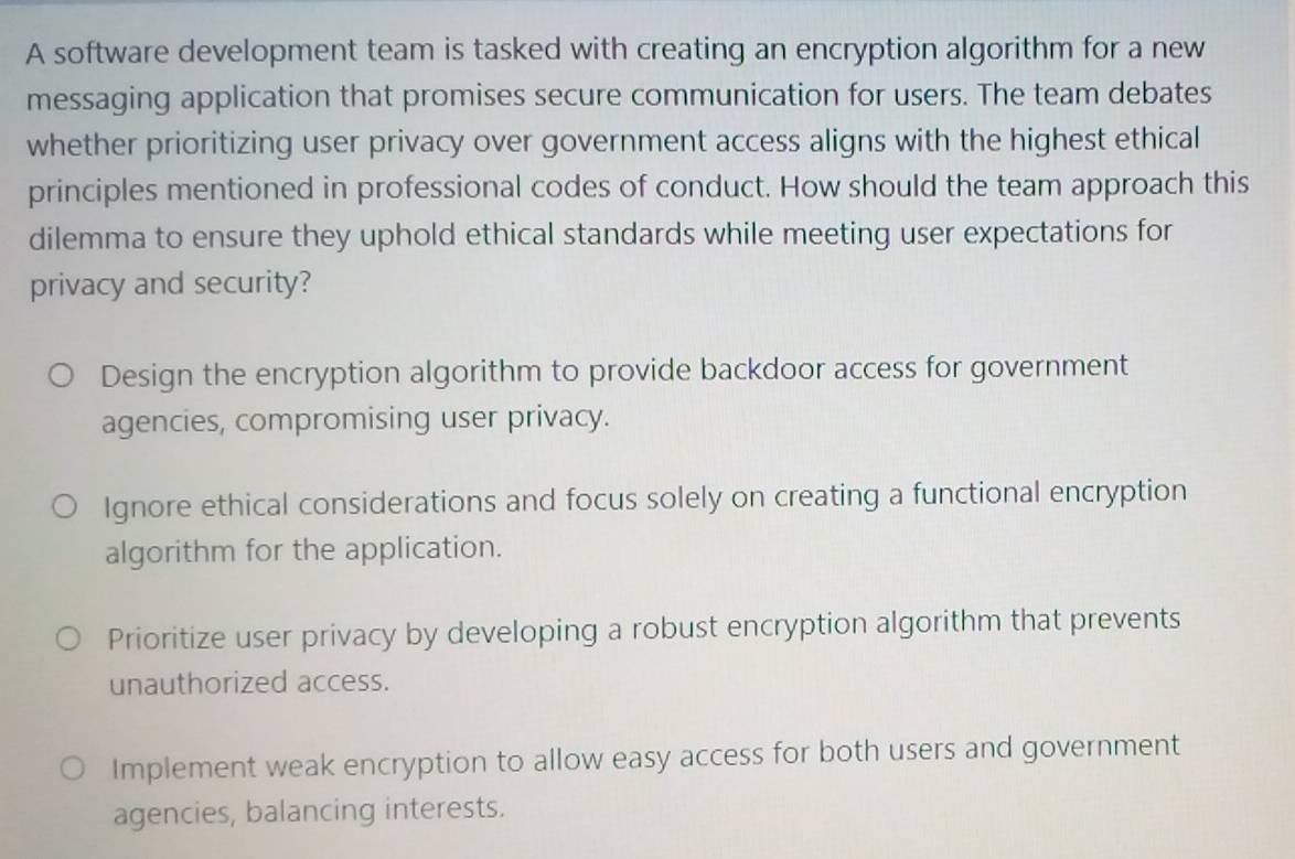 A software development team is tasked with creating an encryption algorithm for a new
messaging application that promises secure communication for users. The team debates
whether prioritizing user privacy over government access aligns with the highest ethical
principles mentioned in professional codes of conduct. How should the team approach this
dilemma to ensure they uphold ethical standards while meeting user expectations for
privacy and security?
Design the encryption algorithm to provide backdoor access for government
agencies, compromising user privacy.
Ignore ethical considerations and focus solely on creating a functional encryption
algorithm for the application.
Prioritize user privacy by developing a robust encryption algorithm that prevents
unauthorized access.
Implement weak encryption to allow easy access for both users and government
agencies, balancing interests.