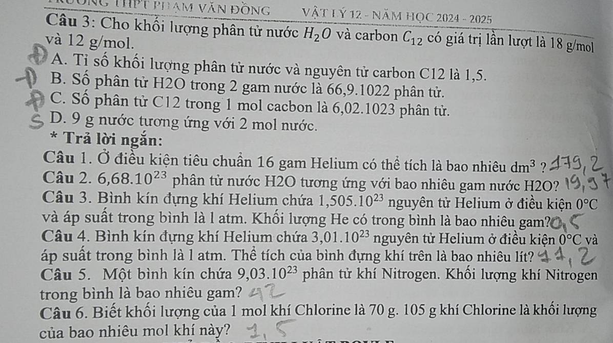 ÔNg THPT phạm văN đỒng VậT Lý 12 - NăM HỌC 2024 - 2025
* Câu 3: Cho khối lượng phân tử nước H_2O và carbon C_12 có giá trị lần lượt là 18 g/mol
và 12 g/mol.
A. Tỉ số khối lượng phân tử nước và nguyên tử carbon C12 là 1,5.
B. Số phân tử H2O trong 2 gam nước là 66,9.1022 phân tử.
C. Số phân tử C12 trong 1 mol cacbon là 6,02.1023 phân tử.
D. 9 g nước tương ứng với 2 mol nước.
* Trả lời ngắn:
Câu 1. Ở điều kiện tiêu chuẩn 16 gam Helium có thể tích là bao nhiêu dm^3
Câu 2. 6,68.10^(23) phân tử nước H2O tương ứng với bao nhiêu gam nước H2O?
Câu 3. Bình kín đựng khí Helium chứa 1,505.10^(23) nguyên tử Helium ở điều kiện 0°C
và áp suất trong bình là l atm. Khối lượng He có trong bình là bao nhiêu gam?
Câu 4. Bình kín đựng khí Helium chứa 3,01.10^(23) eta nguyên tử Helium ở điều kiện 0°C và
áp suất trong bình là l atm. Thể tích của bình đựng khí trên là bao nhiêu lít?
Câu 5. Một bình kín chứa 9,03.10^(23) phân tử khí Nitrogen. Khối lượng khí Nitrogen
trong bình là bạo nhiêu gam?
Câu 6. Biết khối lượng của 1 mol khí Chlorine là 70 g. 105 g khí Chlorine là khối lượng
của bao nhiêu mol khí này?