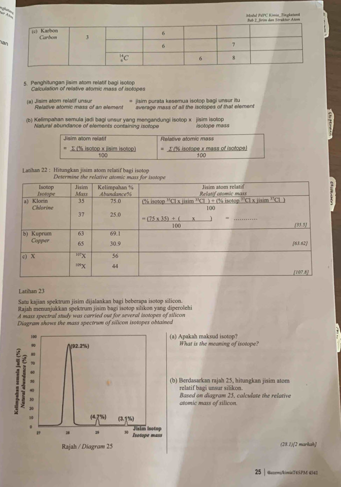 Modul PdPC Kimia_Tingketan4 Bab 2. Jrim dan Struktur Atom
a
5. Penghitungan jisim atom relatif bagi isotop
Calculation of relative atomic mass of isotopes
(a) Jisim atom relatif unsur - jisim purata kesemua isotop bagi unsur itu
Relative atomic mass of an element average mass of all the isotopes of that element
(b) Kelimpahan semula jadi bagi unsur yang mengandungi isotop x jisim isotop
Natural abundance of elements containing isotope isotope mass
Jisim atom relatif Relative atomic mass
Σ (% isotop x jisim isotop) =_ sumlimits (% is) otope x mass of isotope frac 100
100
Latihan 22 : Hitungkan jisim atom relatif bagi isotop
Determine the relative atomi
Latihan 23
Satu kajian spektrum jisim dijalankan bagi beberapa isotop silicon.
Rajah menunjukkan spektrum jisim bagi isotop silikon yang diperolehi
A mass spectral study was carried out for several isotopes of silicon
Diagram shows the mass spectrum of silicon isotopes obtained
a) Apakah maksud isotop?
What is the meaning of isotope?
(b) Berdasarkan rajah 25, hitungkan jisim atom
relatif bagi unsur silikon.
Based on diagram 25, calculate the relative
atomic mass of silicon
(28.1)[2 markah]
25| @azemi/kimiaT4SPM 4541