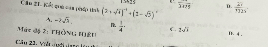 15625 C. frac 3325·
Câu 21. Kết quả của phép tính (2+sqrt(3))^-1+(2-sqrt(3))^-1
D.  27/3325 ·
A. -2sqrt(3).
B.  1/4 ·
C. 2sqrt(3). D. 4.
Mức độ 2: ThÔnG hiÉU
Câu 22. Viết dưới dang lị