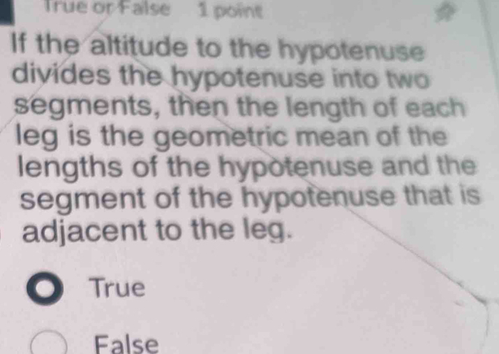 True or False 1 point
If the altitude to the hypotenuse
divides the hypotenuse into two
segments, then the length of each
leg is the geometric mean of the
lengths of the hypotenuse and the
segment of the hypotenuse that is
adjacent to the leg.
True
False