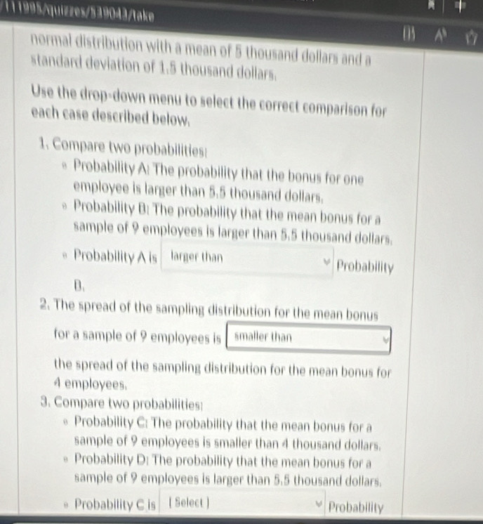 111995/quizzes/539043/take 
A 
normai distribution with a mean of 5 thousand dollars and a 
standard deviation of 1.5 thousand dollars. 
Use the drop-down menu to select the correct comparison for 
each case described below. 
1. Compare two probabilities: 
Probability A: The probability that the bonus for one 
employee is larger than 5.5 thousand dollars. 
Probability B: The probability that the mean bonus for a 
sample of 9 employees is larger than 5.5 thousand dollars. 
Probability A is larger than Probability 
B. 
2. The spread of the sampling distribution for the mean bonus 
for a sample of 9 employees is smaller than 
the spread of the sampling distribution for the mean bonus for
4 employees. 
3. Compare two probabilities: 
Probability C: The probability that the mean bonus for a 
sample of 9 employees is smaller than 4 thousand dollars. 
Probability D: The probability that the mean bonus for a 
sample of 9 employees is larger than 5.5 thousand dollars. 
Probability C is [ Select ] Probability