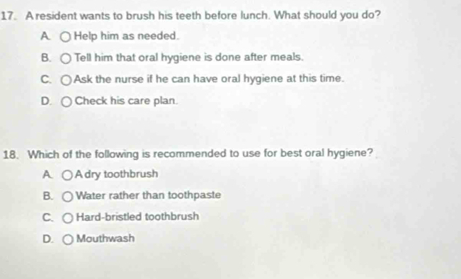 A resident wants to brush his teeth before lunch. What should you do?
A Help him as needed.
B. Tell him that oral hygiene is done after meals.
C. ○Ask the nurse if he can have oral hygiene at this time.
D. ○ Check his care plan.
18. Which of the following is recommended to use for best oral hygiene?
A Adry toothbrush
B. Water rather than toothpaste
C. Hard-bristled toothbrush
D. Mouthwash