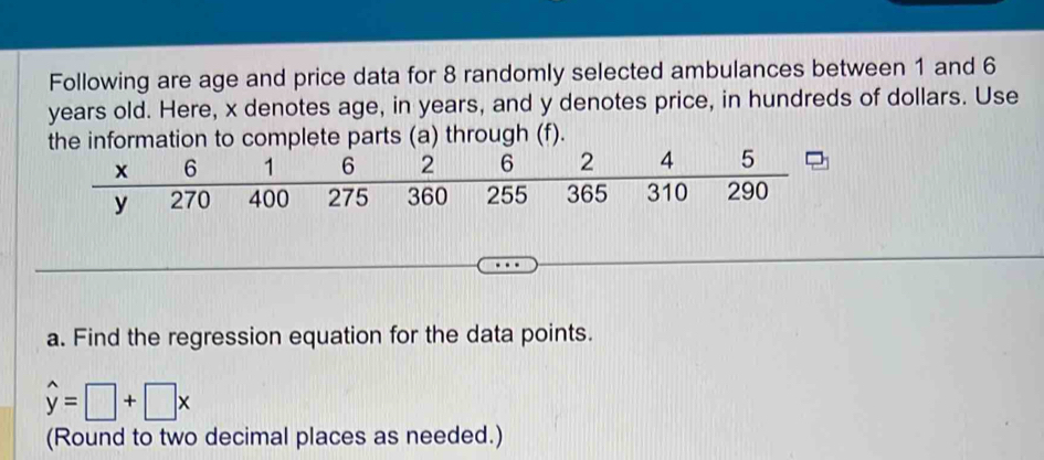 Following are age and price data for 8 randomly selected ambulances between 1 and 6
years old. Here, x denotes age, in years, and y denotes price, in hundreds of dollars. Use 
formation to complete parts (a) through (f). 
a. Find the regression equation for the data points.
hat y=□ +□ x
(Round to two decimal places as needed.)