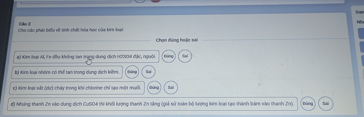 Dan 
Câu 2 
Nh 
Cho các phát biểu về tính chất hóa học của kim loại: 
Chọn đúng hoặc sai 
a) Kim loại Al, Fe đều không tan trong dung dịch H2SO4 đặc, nguội. Đúng Sai 
b) Kim loại nhôm có thế tan trong dung dịch kiềm. Đúng Sai 
c) Kim loại sắt (dư) cháy trong khí chlorine chỉ tạo một muối. Đúng Sai 
d) Nhúng thanh Zn vào dung dịch CuSO4 thì khối lượng thanh Zn tăng (giả sử toàn bộ lượng kim loại tạo thành bám vào thanh Zn). Đúng Sai