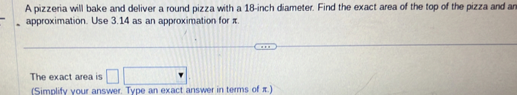 A pizzeria will bake and deliver a round pizza with a 18-inch diameter. Find the exact area of the top of the pizza and an 
approximation. Use 3.14 as an approximation for π. 
The exact area is □ 
(Simplify your answer. Type an exact answer in terms of π.)