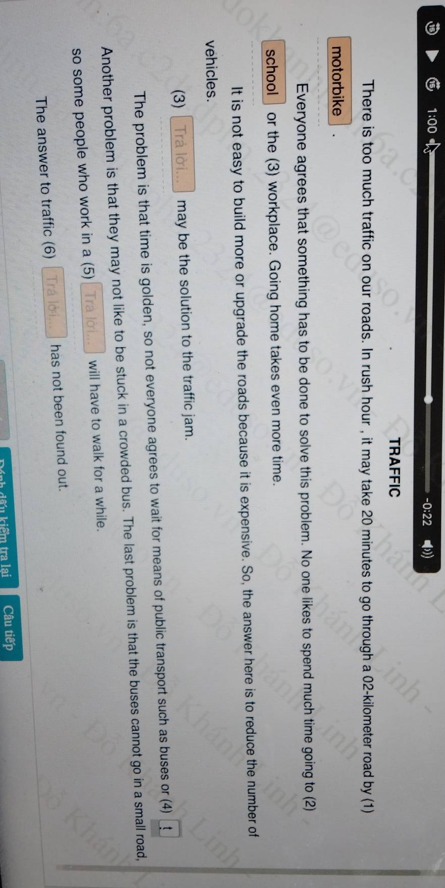1:00 -0:22 -))
TRAFFIC
There is too much traffic on our roads. In rush hour , it may take 20 minutes to go through a 02-kilometer road by (1)
motorbike
Everyone agrees that something has to be done to solve this problem. No one likes to spend much time going to (2)
school | or the (3) workplace. Going home takes even more time.
It is not easy to build more or upgrade the roads because it is expensive. So, the answer here is to reduce the number of
vehicles.
(3) Trả lời... may be the solution to the traffic jam.
The problem is that time is golden, so not everyone agrees to wait for means of public transport such as buses or (4) _t_
Another problem is that they may not like to be stuck in a crowded bus. The last problem is that the buses cannot go in a small road,
so some people who work in a (5) Trà lời... will have to walk for a while.
The answer to traffic (6) Trá lời has not been found out.
Đính dấu kiểm tra lai Câu tiếp