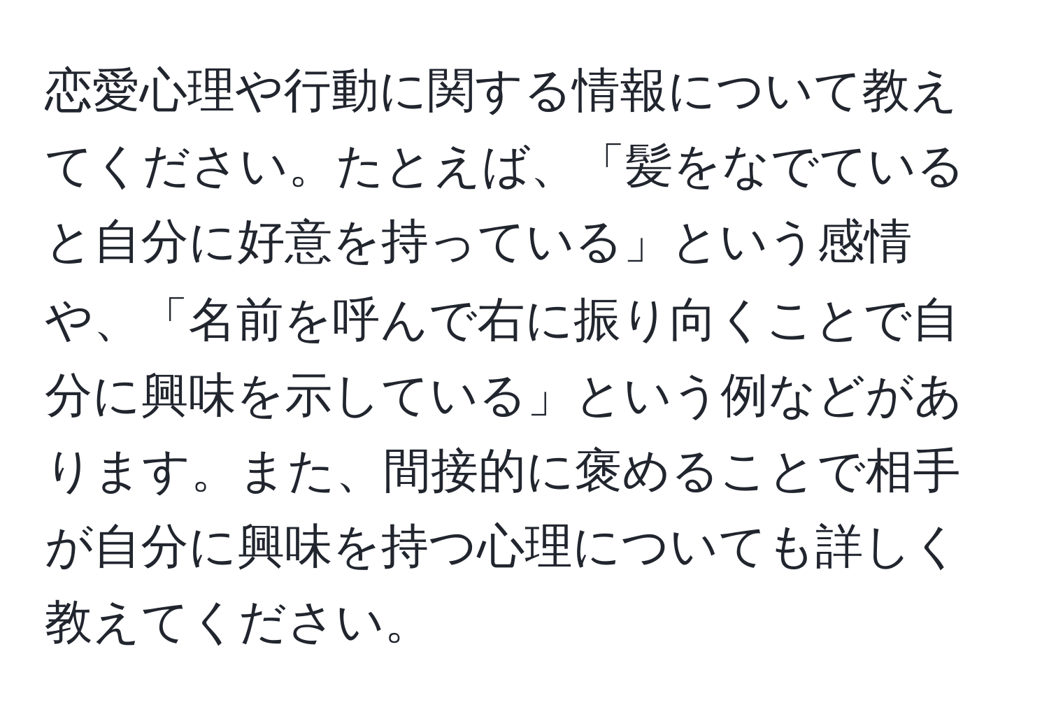 恋愛心理や行動に関する情報について教えてください。たとえば、「髪をなでていると自分に好意を持っている」という感情や、「名前を呼んで右に振り向くことで自分に興味を示している」という例などがあります。また、間接的に褒めることで相手が自分に興味を持つ心理についても詳しく教えてください。