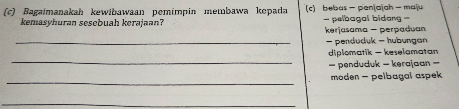 Bagaimanakah kewibawaan pemimpin membawa kepada (c) bebas - penjajah - maju
kemasyhuran sesebuah kerajaan? - pelbagai bidang -
kerjasama - perpaduan
_- penduduk - hubungan
_
diplomatik - keselamatan
- penduduk - kerajaan -
_
moden - pelbagai aspek 
_