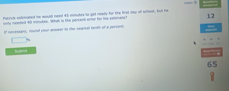 Video Questions 
answered 
Patrick estimated he would need 45 minutes to get ready for the first day of school, but he 
only needed 40 minutes. What is the percent error for his estimate? 
12 
If necessary, round your answer to the nearest tenth of a percent. 
Time 
□ % elkpsed 
0 

Submit SmartScoro 
qué qi yio (
65