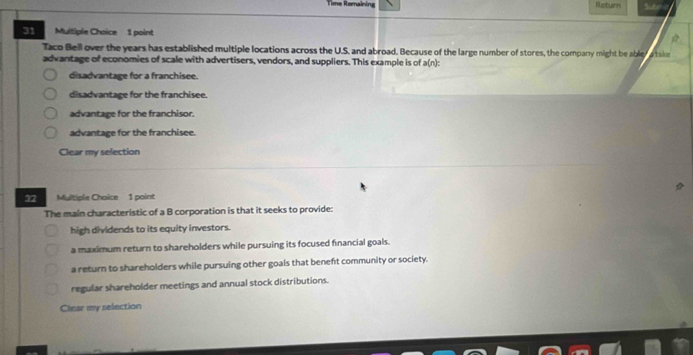 Time Remaining Return Sube
31 Multiple Choice 1 point

Taco Bell over the years has established multiple locations across the U.S. and abroad. Because of the large number of stores, the company might be abler a take
advantage of economies of scale with advertisers, vendors, and suppliers. This example is of a(n):
disadvantage for a franchisee.
disadvantage for the franchisee.
advantage for the franchisor.
advantage for the franchisee.
Clear my selection
32 Multiple Choice 1 point
The main characteristic of a B corporation is that it seeks to provide:
high dividends to its equity investors.
a maximum return to shareholders while pursuing its focused financial goals.
a return to shareholders while pursuing other goals that beneft community or society.
regular shareholder meetings and annual stock distributions.
Clear my selection