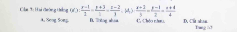 Hai đường thẳng (d_1): (x-1)/2 = (y+3)/1 = (z-2)/3 ; (d_2): (x+2)/3 = (y-1)/2 = (z+4)/4 
A. Song Song. B, Trùng nhau. C. Chéo nhau. D. Cắt nhau.
Trang 1/5