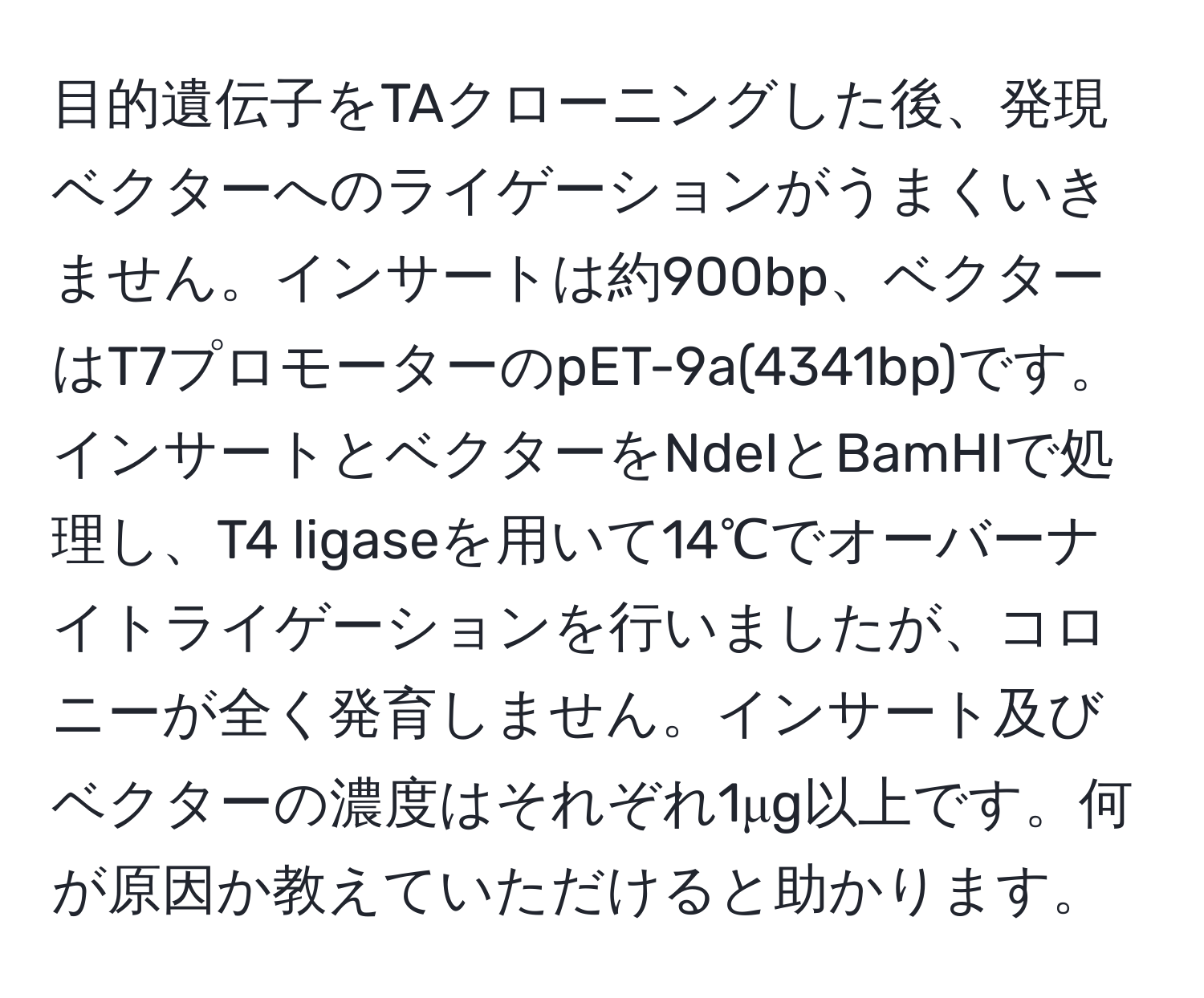 目的遺伝子をTAクローニングした後、発現ベクターへのライゲーションがうまくいきません。インサートは約900bp、ベクターはT7プロモーターのpET-9a(4341bp)です。インサートとベクターをNdeIとBamHIで処理し、T4 ligaseを用いて14℃でオーバーナイトライゲーションを行いましたが、コロニーが全く発育しません。インサート及びベクターの濃度はそれぞれ1μg以上です。何が原因か教えていただけると助かります。