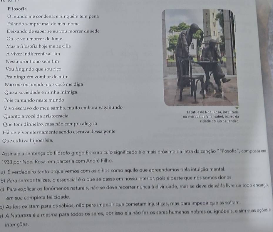 Filosofia
O mundo me condena, e ninguém tem pena
Falando sempre mal do meu nome
Deixando de saber se eu vou morrer de sede
Ou se vou morrer de fome
Mas a filosofia hoje me auxilia
A viver indiferente assim
Nesta prontidão sem fim
Vou fingindo que sou rico
Pra ninguém zombar de mim
Não me incomodo que você me diga
Que a sociedade é minha inimiga
Pois cantando neste mundo
Vivo escravo do meu samba, muito embora vagabundo
Quanto a você da aristocracia na entrada de Vila Isabel, bairro da
Que tem dinheiro, mas não compra alegria
cidade do Rio de Janeiro.
Há de viver eternamente sendo escrava dessa gente
Que cultiva hipocrisia.
Assinale a sentença do filósofo grego Epicuro cujo significado é o mais próximo da letra da canção "Filosofia", composta em
1933 por Noel Rosa, em parceria com André Filho.
a) É verdadeiro tanto o que vemos com os olhos como aquilo que apreendemos pela intuição mental.
b) Para sermos felizes, o essencial é o que se passa em nosso interior, pois é deste que nós somos donos.
c) Para explicar os fenômenos naturais, não se deve recorrer nunca à divindade, mas se deve deixá-la livre de todo encargo,
em sua completa felicidade.
d) As leis existem para os sábios, não para impedir que cometam injustiças, mas para impedir que as sofram.
e) A Natureza é a mesma para todos os seres, por isso ela não fez os seres humanos nobres ou ignóbeis, e sim suas ações e
intenções.