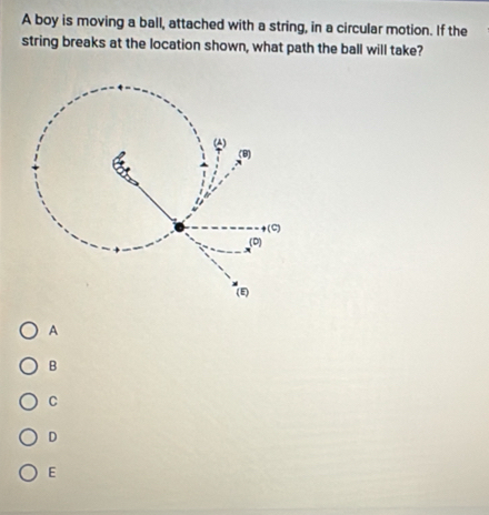 A boy is moving a ball, attached with a string, in a circular motion. If the
string breaks at the location shown, what path the ball will take?
A
B
C
D
E