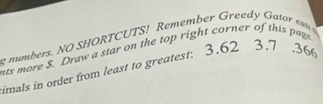 numbers. NO SHORTCUTS! Remember Greedy Gator ea 
ats more $. Draw a star on the top right corner of this page. 
imals in order from least to greatest: 3.62 3.7 .366