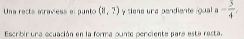 Una recta atraviesa el punto (8,7) y tiene una pendiente igual a= 3/4 , 
Escribir una ecuación en la forma punto pendiente para esta recta.