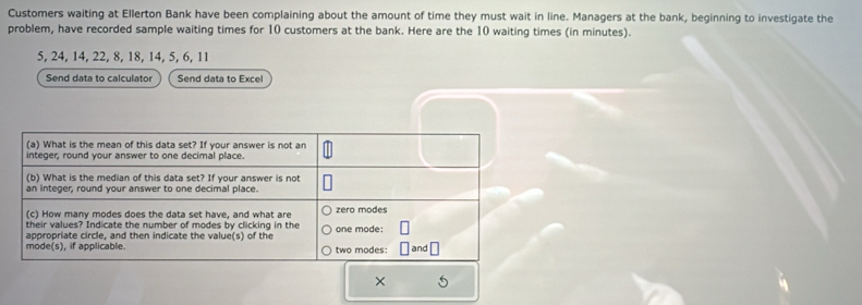 Customers waiting at Ellerton Bank have been complaining about the amount of time they must wait in line. Managers at the bank, beginning to investigate the 
problem, have recorded sample waiting times for 10 customers at the bank. Here are the 10 waiting times (in minutes).
5, 24, 14, 22, 8, 18, 14, 5, 6, 11
Send data to calculator Send data to Excel 
× 5