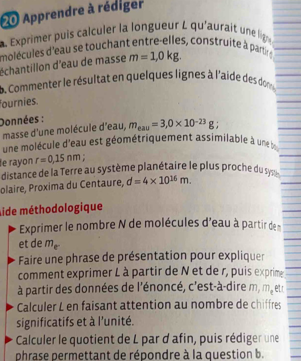 Apprendre à rédiger 
a. Exprimer puis calculer la longueur L qu'aurait une ligne. 
molécules d'eau se touchant entre-elles, construite à partir ge 
échantillon d'eau de masse m=1,0kg. 
b. Commenter le résultat en quelques lignes à l'aide des donne 
fournies. 
Données : 
masse d'une molécule d'eau, m_eau=3, 0* 10^(-23)g; 
une molécule d'eau est géométriquement assimilable à une bo 
e rayon r=0,15nm; 
distance de la Terre au système planétaire le plus proche du syste 
olaire, Proxima du Centaure, d=4* 10^(16)m. 
Aide méthodologique 
Exprimer le nombre N de molécules d'eau à partir de m
et de m_e^.
Faire une phrase de présentation pour expliquer 
comment exprimer L à partir de N et de r, puis exprime 
à partir des données de l'énoncé, c'est-à-dire m, m_e etr. 
Calculer L en faisant attention au nombre de chiffres 
significatifs et à l'unité. 
Calculer le quotient de L par d afin, puis rédiger une 
phrase permettant de répondre à la question b.