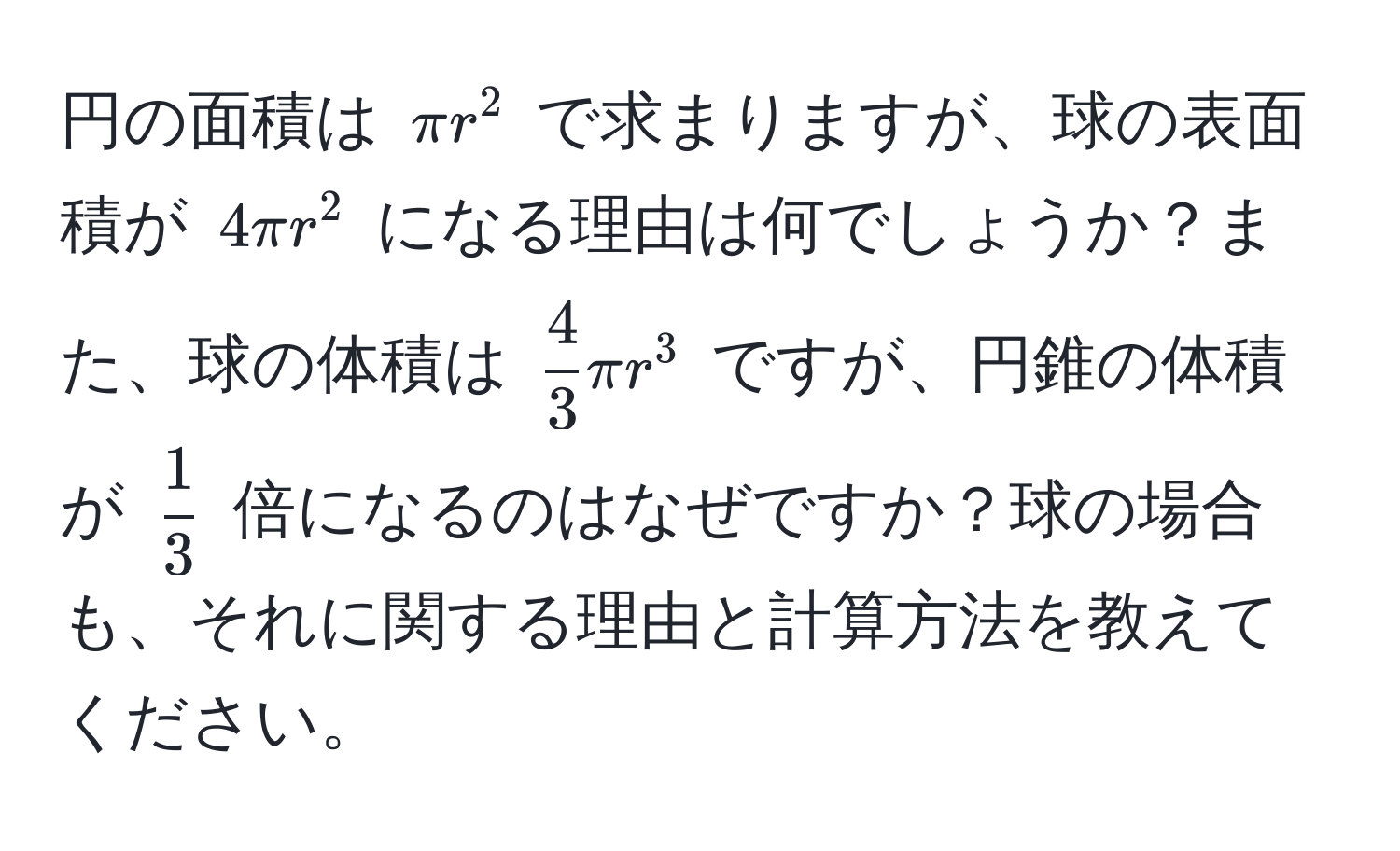 円の面積は $π r^(2$ で求まりますが、球の表面積が $4π r^2$ になる理由は何でしょうか？また、球の体積は $frac4)3π r^(3$ ですが、円錐の体積が $frac1)3$ 倍になるのはなぜですか？球の場合も、それに関する理由と計算方法を教えてください。