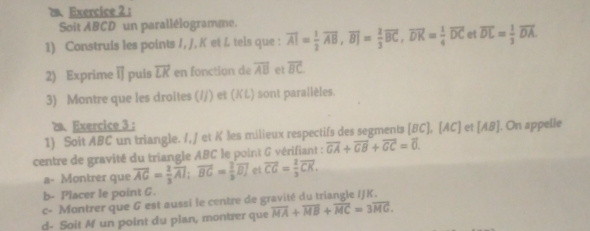 ： 
Soit ABCD un parallélogramme. 
1) Construis les points /, J, K et & tels que : overline AI= 1/2 overline AB, overline BJ= 2/3 overline BC, overline DK= 1/4 overline DC et overline DL= 1/3 overline DA. 
2) Exprime □ puis overline LK en fonction de overline AB et overline BC
3) Montre que les droites (//) et (✘L) sont parallèles. 
2. Exercice 3 : 
1) Soit ABC un triangle. /, / et K les milieux respectifs des segments [BC], [AC] et [A8]. On appelle 
centre de gravité du triangle ABC le point G vérifiant : overline GA+overline CB+overline GC=overline 0. 
a- Montrer que overline AG= 2/3 overline AI; overline BG= 2/3 overline BJ et vector CG= 2/3 vector CK. 
b- Placer le point G. 
c- Montrer que 6 est aussi le centre de gravité du triangle IJK. 
d- Soit M un point du plan, montrer que overline MA+overline MB+overline MC=3overline MG.