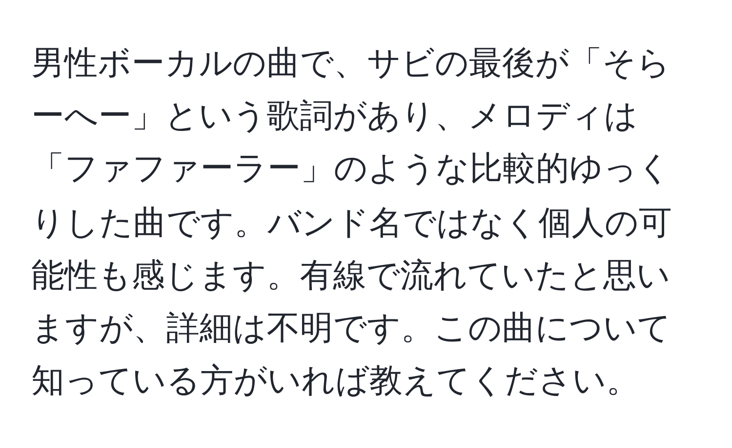 男性ボーカルの曲で、サビの最後が「そらーへー」という歌詞があり、メロディは「ファファーラー」のような比較的ゆっくりした曲です。バンド名ではなく個人の可能性も感じます。有線で流れていたと思いますが、詳細は不明です。この曲について知っている方がいれば教えてください。