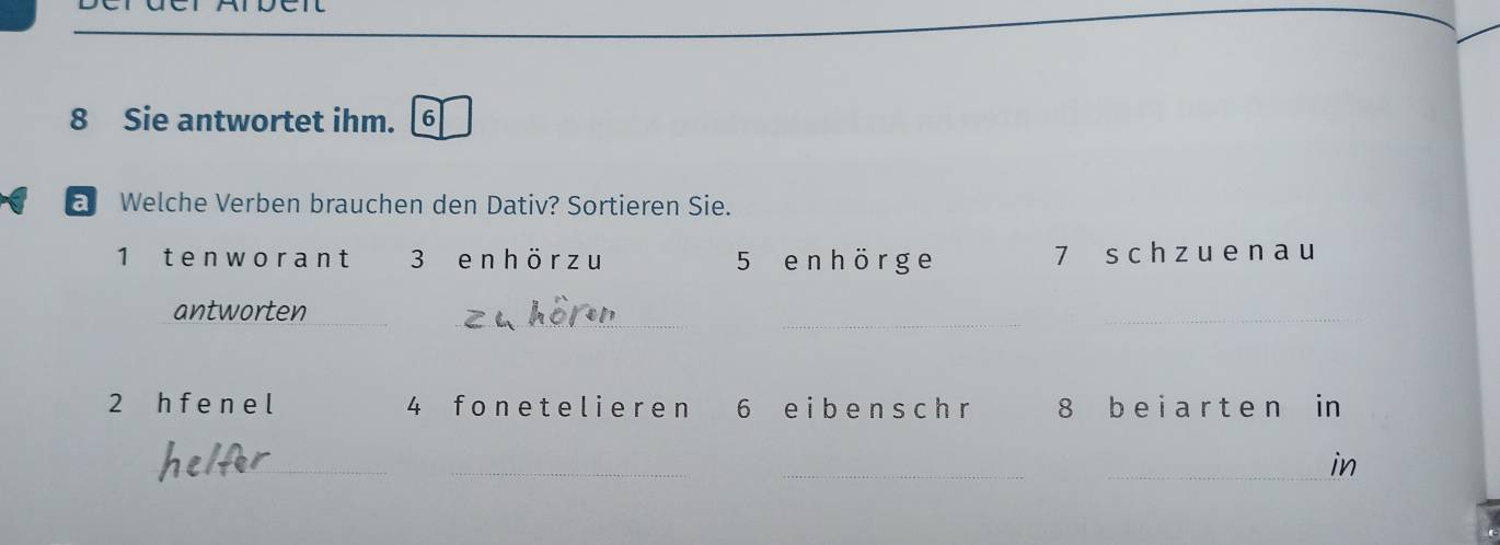 Sie antwortet ihm. 6 
a Welche Verben brauchen den Dativ? Sortieren Sie. 
1 tenw orant 3 en hör z u 5 e n h ör ge 7 s ch z u en a u 
__ 
antworten 
_ 
2 h f e n e l 4 fone t e lieren 6 eibenschr 8 b e i a r t e n in 
_ 
_ 
_ 
_in