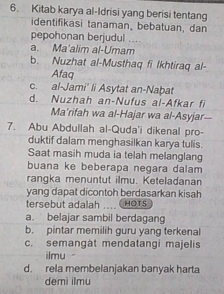 Kitab karya al-Idrisi yang berisi tentang
identifikasi tanaman, bebatuan, dan
pepohonan berjudul ....
a. Ma'alim al-Umam
b. Nuzhat al-Musthaq fi Ikhtiraq al-
Afaq
c. al-Jami’ li Asytat an-Naḫat
d. Nuzhah an-Nufus al-Afkar fi
Ma’rifah wa al-Hajar wa al-Asyjar
7. Abu Abdullah al-Quda'i dikenal pro-
duktif dalam menghasilkan karya tulis.
Saat masih muda ia telah melanglang
buana ke beberapa negara dalam
rangka menuntut ilmu. Keteladanan
yang dapat dicontoh berdasarkan kisah
tersebut adalah HOTS
a. belajar sambil berdagang
b. pintar memilih guru yang terkenal
c. semangat mendatangi majelis
ilmu -
d. rela membelanjakan banyak harta
demi ilmu