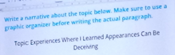 Write a narrative about the topic below. Make sure to use a 
graphic organizer before writing the actual paragraph. 
Topic: Experiences Where I Learned Appearances Can Be 
Deceiving