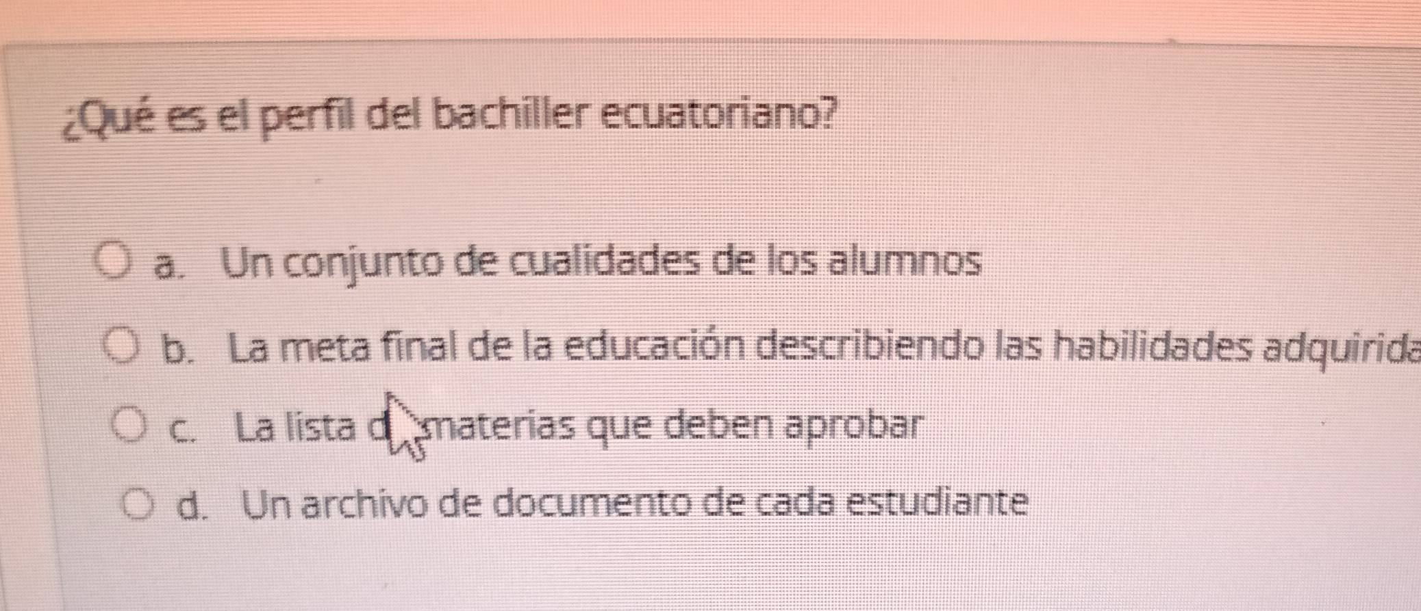 ¿Qué es el perfil del bachiller ecuatoriano?
a. Un conjunto de cualidades de los alumnos
b. La meta final de la educación describiendo las habilidades adquirida
c. La lista d materias que deben aprobar
d. Un archivo de documento de cada estudiante