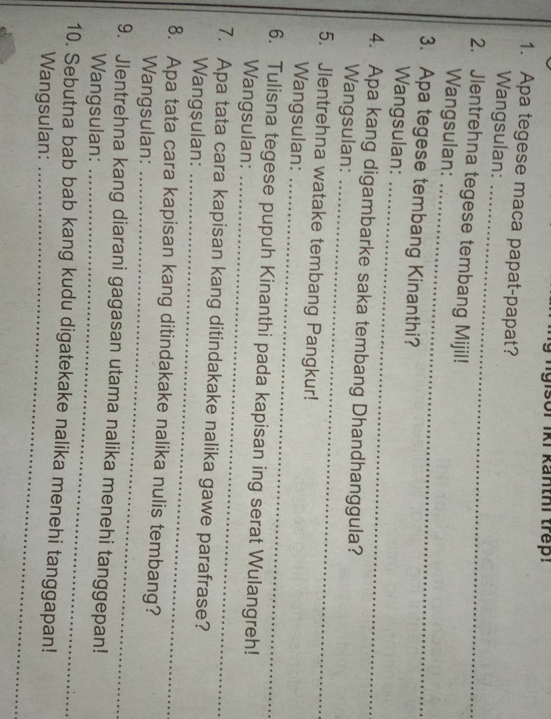 gisor iki kanthi trep! 
1. Apa tegese maca papat-papat? 
_ 
Wangsulan: 
_ 
2. Jlentrehna tegese tembang Mijil! 
Wangsulan: 
3. Apa tegese tembang Kinanthi? 
_ 
Wangsulan: 
_ 
4. Apa kang digambarke saka tembang Dhandhanggula? 
Wangsulan: 
5. Jlentrehna watake tembang Pangkur! 
_ 
Wangsulan: 
6. Tulisna tegese pupuh Kinanthi pada kapisan ing serat Wulangreh! 
Wangsulan: 
_ 
7. Apa tata cara kapisan kang ditindakake nalika gawe parafrase? 
Wangsulan:_ 
8. Apa tata cara kapisan kang ditindakake nalika nulis tembang? 
Wangsulan:_ 
9. Jlentrehna kang diarani gagasan utama nalika menehi tanggepan! 
Wangsulan:_ 
10. Sebutna bab bab kang kudu digatekake nalika menehi tanggapan! 
Wangsulan:_