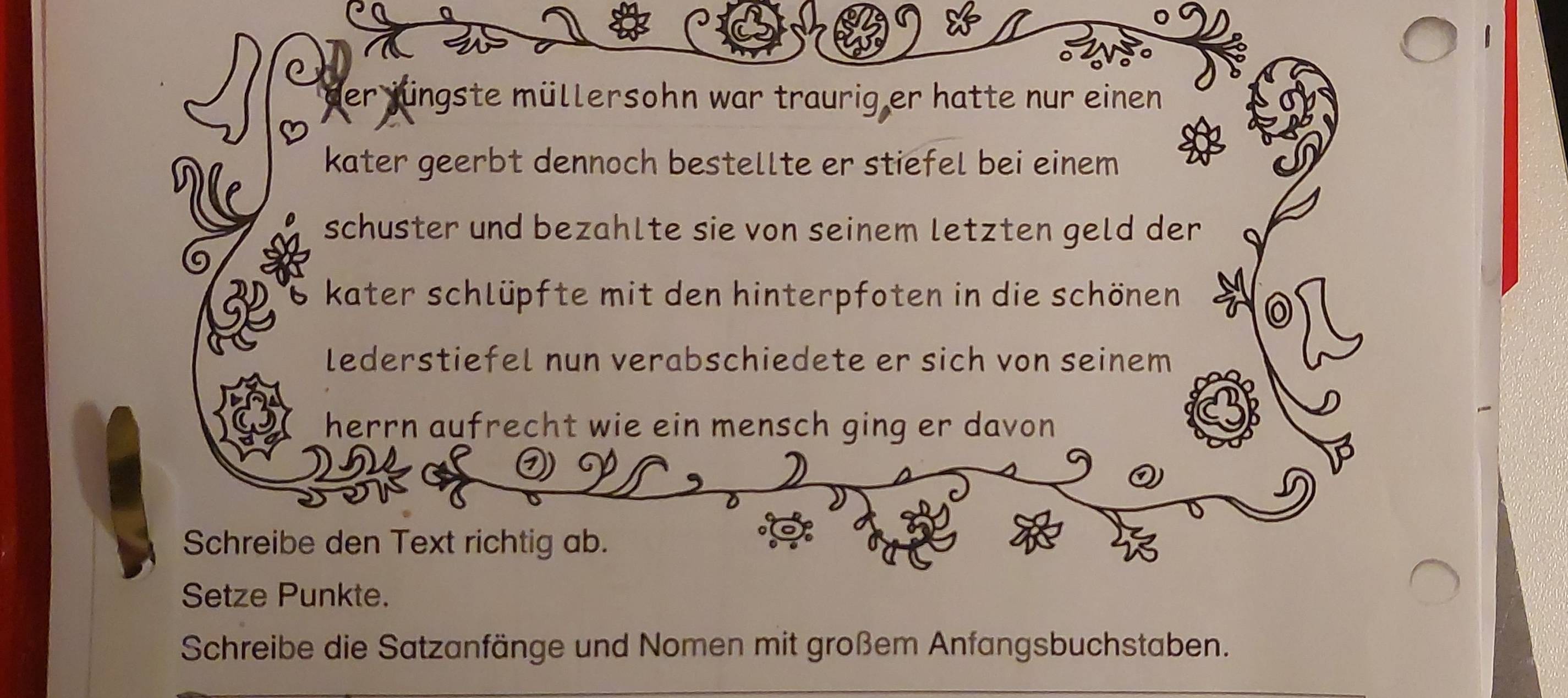 der jüngste müllersohn war traurig er hatte nur einen 
kater geerbt dennoch bestellte er stiefel bei einem 
schuster und bezahlte sie von seinem letzten geld der 
6 kater schlüpfte mit den hinterpfoten in die schönen 
lederstiefel nun verabschiedete er sich von seinem 
herrn aufrecht wie ein mensch ging er davon 
Schreibe den Text richtig ab. 
Setze Punkte. 
Schreibe die Satzanfänge und Nomen mit großem Anfangsbuchstaben.