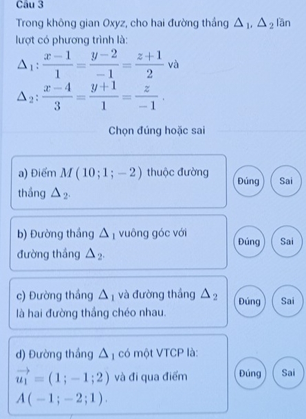 Trong không gian Oxyz, cho hai đường thắng △ _1, △ _2 lần
lượt có phương trình là:
△ _1: (x-1)/1 = (y-2)/-1 = (z+1)/2 va
△ _2: (x-4)/3 = (y+1)/1 = z/-1 . 
Chọn đúng hoặc sai
a) Điểm M(10;1;-2) thuộc đường Đúng Sai
thắng △ _2. 
b) Đường thắng △ _1 vuông góc với Đúng Sai
đường thắng △ _2. 
c) Đường thầng △ _1 và đường thắng △ _2 Đúng Sai
là hai đường thắng chéo nhau.
d) Đường thắng △ _1 có một VTCP là:
vector u_1=(1;-1;2) và đi qua điểm Đúng Sai
A(-1;-2;1).