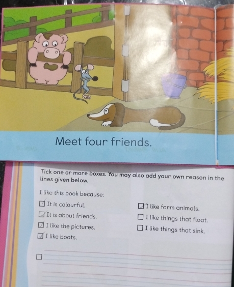 Meet four friends.
Tick one or more boxes. You may also add your own reason in the
lines given below.
I like this book because:
It is colourful. I like farm animals.
It is about friends. I like things that float.
I like the pictures. I like things that sink.
I like boats.
_
_
_
_
__
_
_
_