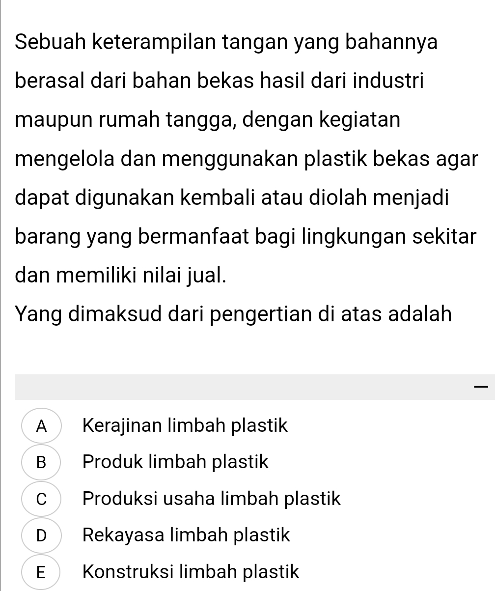 Sebuah keterampilan tangan yang bahannya
berasal dari bahan bekas hasil dari industri
maupun rumah tangga, dengan kegiatan
mengelola dan menggunakan plastik bekas agar
dapat digunakan kembali atau diolah menjadi
barang yang bermanfaat bagi lingkungan sekitar
dan memiliki nilai jual.
Yang dimaksud dari pengertian di atas adalah

A Kerajinan limbah plastik
B Produk limbah plastik
C Produksi usaha limbah plastik
D Rekayasa limbah plastik
E Konstruksi limbah plastik