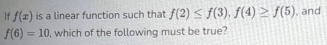 f(x) is a linear function such that f(2)≤ f(3), f(4)≥ f(5) , and
f(6)=10 , which of the following must be true?