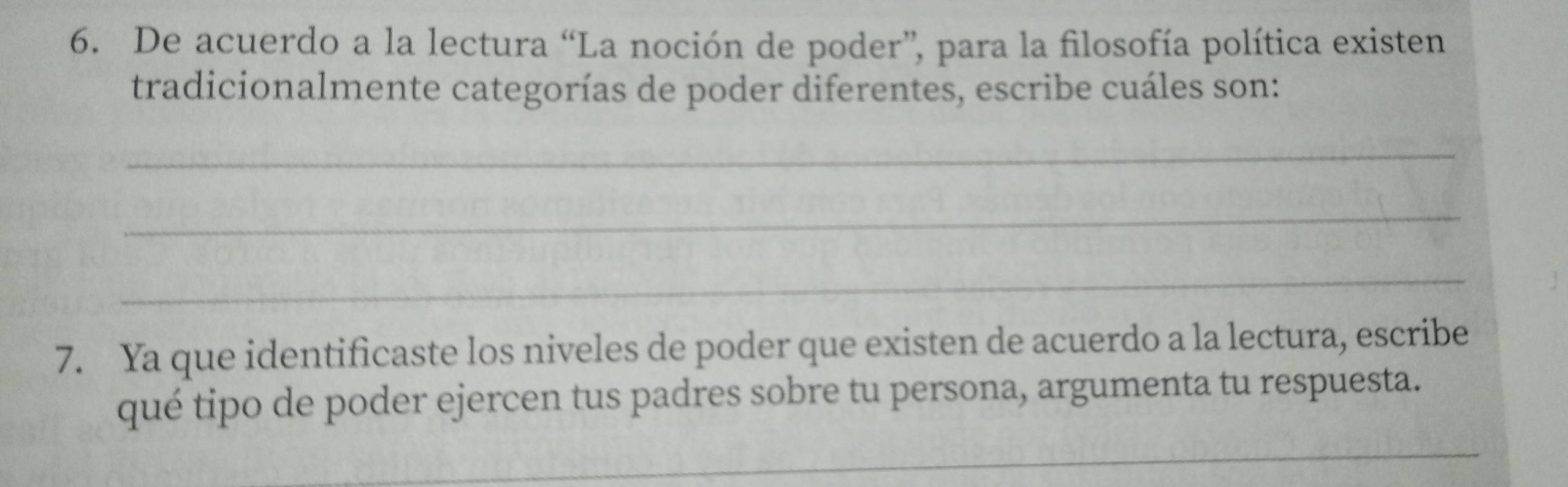 De acuerdo a la lectura “La noción de poder”, para la filosofía política existen 
tradicionalmente categorías de poder diferentes, escribe cuáles son: 
_ 
_ 
_ 
7. Ya que identificaste los niveles de poder que existen de acuerdo a la lectura, escribe 
qué tipo de poder ejercen tus padres sobre tu persona, argumenta tu respuesta. 
_