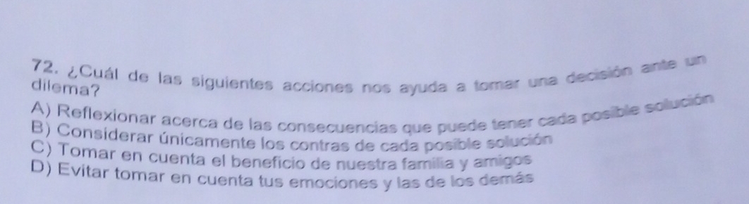 ¿Cuál de las siguientes acciones nos ayuda a tomar una decisión ante un
dilema?
A) Reflexionar acerca de las consecuencias que puede tener cada posible solución
B) Considerar únicamente los contras de cada posible solución
C) Tomar en cuenta el beneficio de nuestra familia y amigos
D) Evitar tomar en cuenta tus emociones y las de los demás