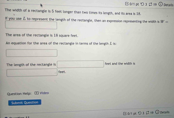 つ 3 19 ⓘ Details 
The width of a rectangle is 5 feet longer than two times its length, and its area is 18. 
If you use L to represent the length of the rectangle, then an expression representing the width is W=
□ _  
The area of the rectangle is 18 square feet. 
An equation for the area of the rectangle in terms of the length L is: 
□ 
The length of the rectangle is □ feet and the width is
□ feet. 
Question Help: Video 
Submit Question 
□ 0/1 pt つ3 $ 19 ω Details