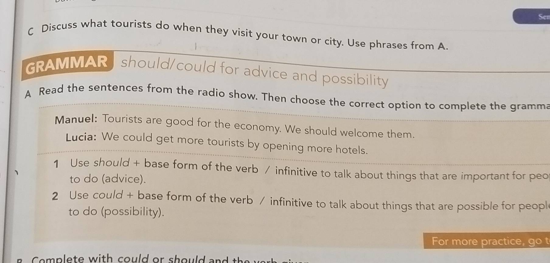 Ser 
C Discuss what tourists do when they visit your town or city. Use phrases from A. 
GRAMMAR should/could for advice and possibility 
A Read the sentences from the radio show. Then choose the correct option to complete the gramma 
Manuel: Tourists are good for the economy. We should welcome them. 
Lucia: We could get more tourists by opening more hotels. 
1 Use should + base form of the verb / infinitive to talk about things that are important for peo 
to do (advice). 
2 Use could + base form of the verb / infinitive to talk about things that are possible for peopl 
to do (possibility). 
For more practice, go t 
o p lete with could or should and t