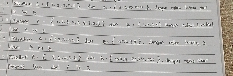 Misalkan A= 1,2,3,5,7 can B= 11,12,13,14,15 , dengan relasi faktor dari
A ke B 
3. Misalkan A= 1,2,3,4,5,6,7,8.9 dan B= 1,2,3,4 dengan relasi kundrat 
dari A ke B
4 Misalkan A= 2,3,4,5,6 dan B= 4,5,6,7,8 , dengan relasi kurang 3
cari A ke B
5. Misalkan A= 2,3,4,5,6 dan B·  4,8,9,27,64,125 , dengan relai akar 
Pangkat tiga dari A ke B