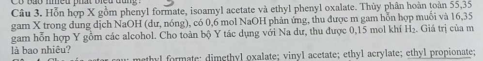 Co bão nhều phất bieu đụng :
Câu 3. Hỗn hợp X gồm phenyl formate, isoamyl acetate và ethyl phenyl oxalate. Thủy phân hoàn toàn 55, 35
gam X trong dung dịch NaOH (dư, nóng), có 0, 6 mol NaOH phản ứng, thu được m gam hỗn hợp muối và 16,35
gam hỗn hợp Y gồm các alcohol. Cho toàn bộ Y tác dụng với Na dư, thu được 0, 15 mol khí H_2. Giá trị của m
là bao nhiêu?
methyl formate; dimethyl oxalate; vinyl acetate; ethyl acrylate; ethyl propionate;