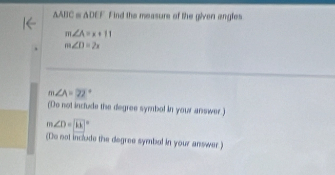 AABC = ADEF Find the measure of the given angles
m∠ A=x+11
m∠ D=2x
m∠ A=22°
(Do not include the degree symbol in your answer.)
m∠ D=88°
(Do not include the degree symbol in your answer.)