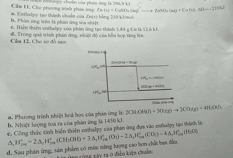 mên enthalpy chuân của phản ứng là 296,9 kJ.
Câu 11. Cho phương trình phản ứng: Zn(s)+CuSO_4(aq)to ZnSO_4(aq)+Cu(s);Delta H=-210kJ
a. Enthalpy tạo thành chuần của Zn(s) bằng 210 kJ/mol.
b. Phản ứng trên là phản ứng tỏa nhiệt.
c. Biến thiên enthalpy của phản ứng tạo thành 3,84 g Cu là 12,6 kJ.
d. Trong quá trình phản ứng, nhiệt độ của hỗn hợp tăng lên.
Câu 12. Cho sơ đồ sau:
a. Phương trình nhiệt hoá học của phản ứng là: 2CH_3OH(l)+3O_2(g)to 2CO_2(g)+4H_2O(l).
b. Nhiệt lượng toả ra của phản ứng là 1450 kJ.
c. Công thức tính biến thiên enthalpy của phản ứng dựa vào enthalpy tạo thành là:
△ _rH_(298)^0=2△ _fH_(298)^0(CH_3OH)+3△ _fH_(298)^0(O_2)-2△ _fH_(298)^0(CO_2)-4△ _fH_(298)^0(H_2O)
d. Sau phản ứng, sản phầm có mức năng lượng cao hơn chất ban đầu.
in ứng cùng xảy ra ở điều kiện chuân: