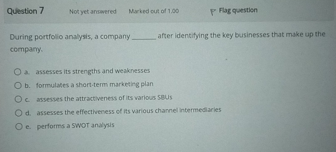 Not yet answered Marked out of 1.00 Flag question
During portfolio analysis, a company_ after identifying the key businesses that make up the
company.
a. assesses its strengths and weaknesses
b. formulates a short-term marketing plan
c. assesses the attractiveness of its various SBUs
d. assesses the effectiveness of its various channel intermediaries
e. performs a SWOT analysis