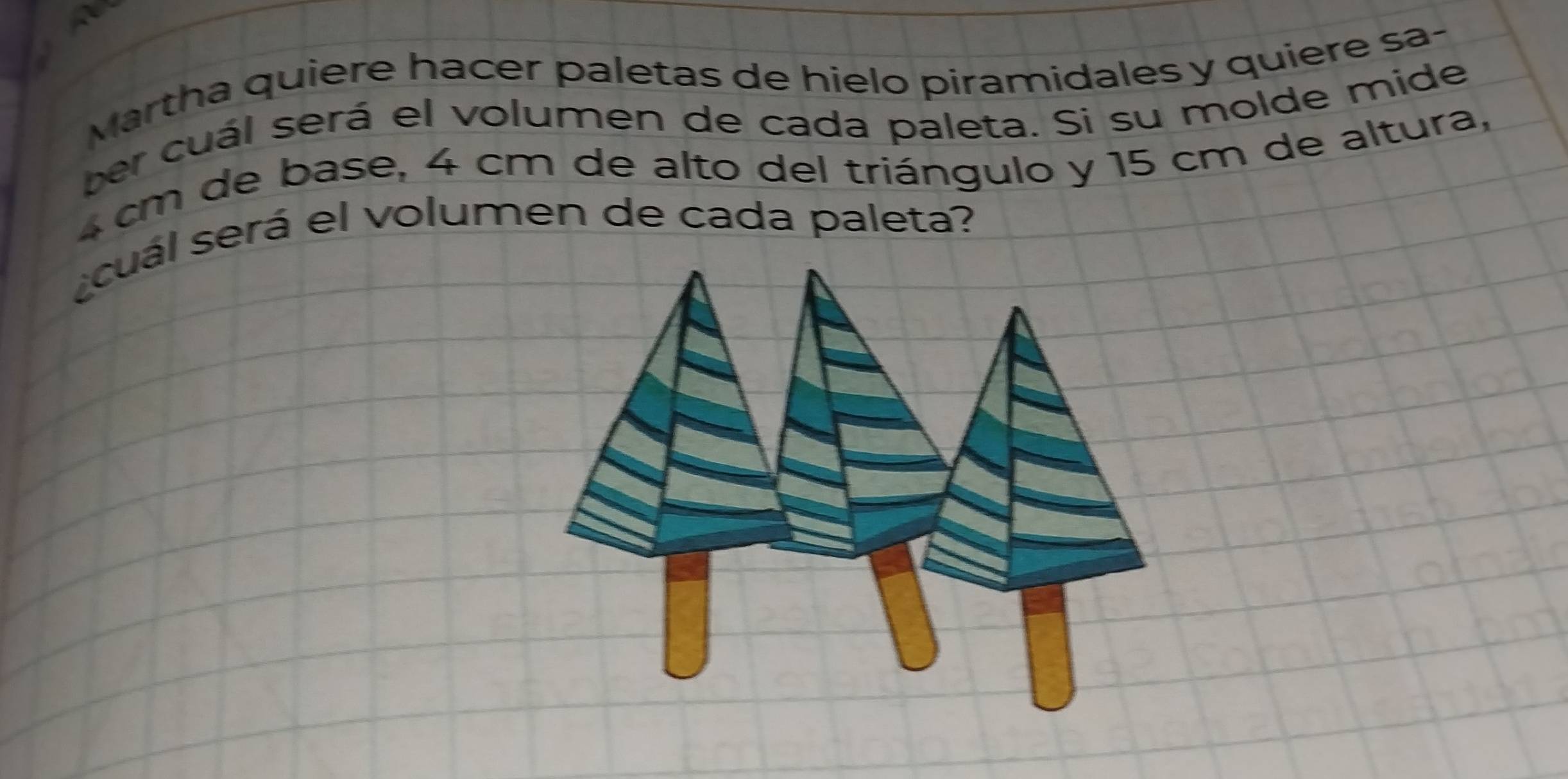 Martha quiere hacer paletas de hielo piramidales y quiere sa- 
ber cuál será el volumen de cada paleta. Si su molde mide
4 cm de base, 4 cm de alto del triángulo y 15 cm de altura, 
cuál será el volumen de cada paleta?