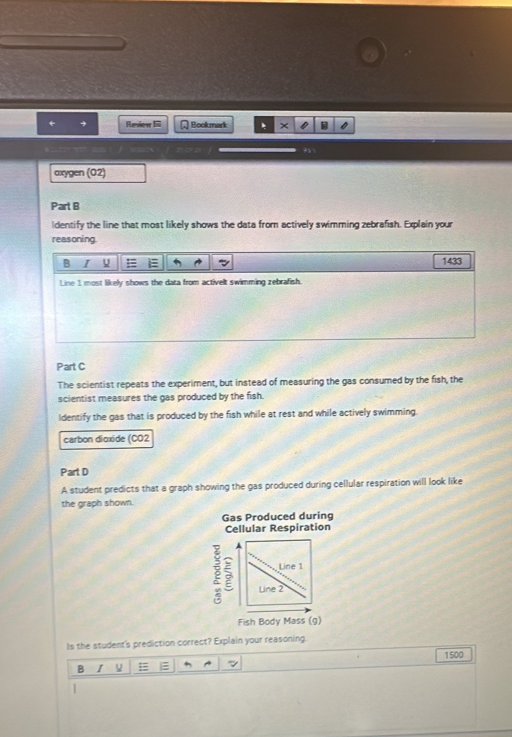 Review Bookmark * × 
9 
axygen (02) 
Part B 
ldentify the line that most likely shows the data from actively swimming zebrafish. Explain your 
reasoning. 
B I
1433
Line 1 most likely shows the data from activelt swimming zebrafish. 
Part C 
The scientist repeats the experiment, but instead of measuring the gas consumed by the fish, the 
scientist measures the gas produced by the fish. 
Identify the gas that is produced by the fish while at rest and while actively swimming. 
carbon dioxide (CO2 
Part D 
A student predicts that a graph showing the gas produced during cellular respiration will look like 
the graph shown. 
Gas Produced during 
Cellular Respiration 
Fish Body Mass (g) 
Is the student's prediction correct? Explain your reasoning.
1500
B I =