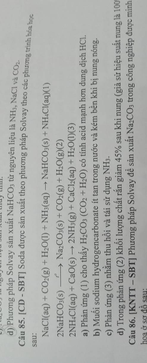 Phương pháp Solvay sản xuất NaHCO_3 từ nguyên liệu là NH_3 , NaCl và CO_2. 
Câu 85. [CD -SBT | Soda được sản xuất theo phương pháp Solvay theo các phương trình hóa học 
sau:
NaCl(aq)+CO_2(g)+H_2O(l)+NH_3(aq)to NaHCO_3(s)+NH_4Cl(aq)(1)
2NaHCO_3(s)xrightarrow rNa_2CO_3(s)+CO_2(g)+H_2O(g)(2)
2NH_4Cl(aq)+CaO(s)to 2NH_3(g)+CaCl_2(aq)+H_2O(l)(3)
a) Phản ứng (1) cho thấy H_2CO_3(CO_2+H_2O) có tính acid mạnh hơn dung dịch HCl. 
b) Muối sodium hydrogencarbonate ít tan trong nước và kém bền khi bị nung nóng. 
c) Phản ứng (3) nhằm thu hồi và tái sử dụng NH_3. 
d) Trong phản ứng (2) khối lượng chất rắn giảm 45% sau khi nung (giả sử hiệu suất nung là 100
Câu 86. [KNTT - SBT] Phương pháp Solvay đề sản xuất Na_2CO_3 trong công nghiệp được minh 
hoa ở sơ đồ sau: