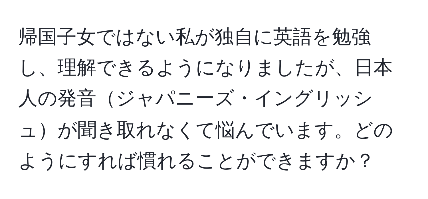 帰国子女ではない私が独自に英語を勉強し、理解できるようになりましたが、日本人の発音ジャパニーズ・イングリッシュが聞き取れなくて悩んでいます。どのようにすれば慣れることができますか？