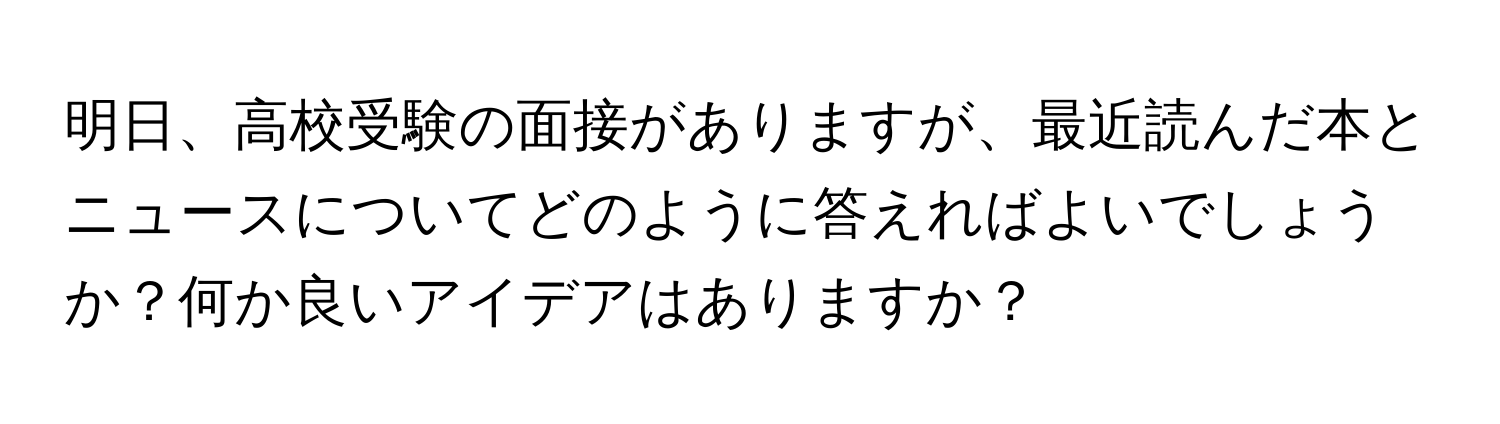 明日、高校受験の面接がありますが、最近読んだ本とニュースについてどのように答えればよいでしょうか？何か良いアイデアはありますか？